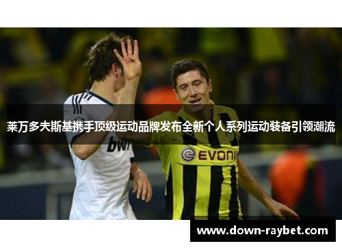 莱万多夫斯基携手顶级运动品牌发布全新个人系列运动装备引领潮流