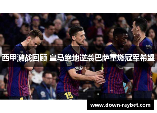 西甲激战回顾 皇马绝地逆袭巴萨重燃冠军希望