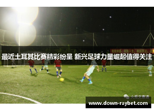 最近土耳其比赛精彩纷呈 新兴足球力量崛起值得关注