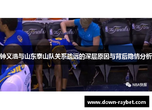 钟义浩与山东泰山队关系疏远的深层原因与背后隐情分析