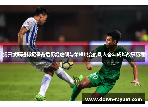 揭开武磊进球纪录背后历经磨砺与荣耀蜕变的动人奋斗成长故事历程