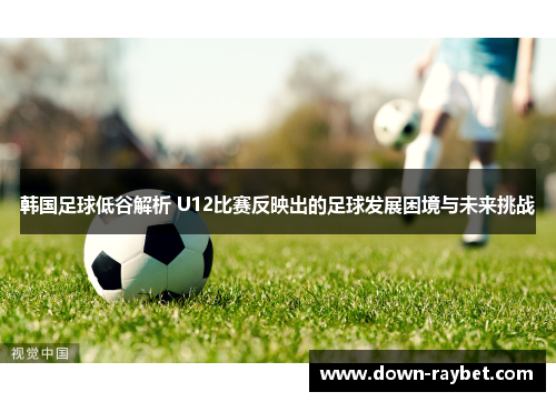 韩国足球低谷解析 U12比赛反映出的足球发展困境与未来挑战