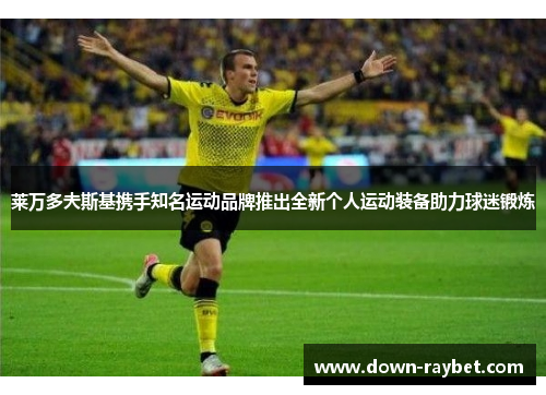 莱万多夫斯基携手知名运动品牌推出全新个人运动装备助力球迷锻炼 莱万多夫斯基携手知名运动品牌推出全新个人运动装备助力球迷锻炼