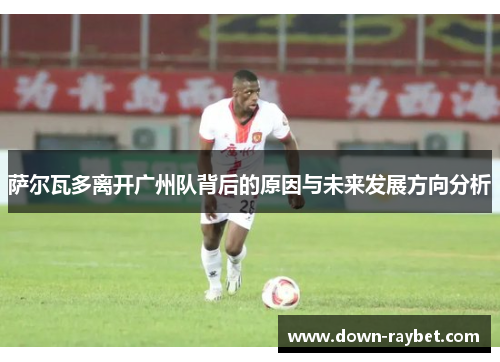 萨尔瓦多离开广州队背后的原因与未来发展方向分析