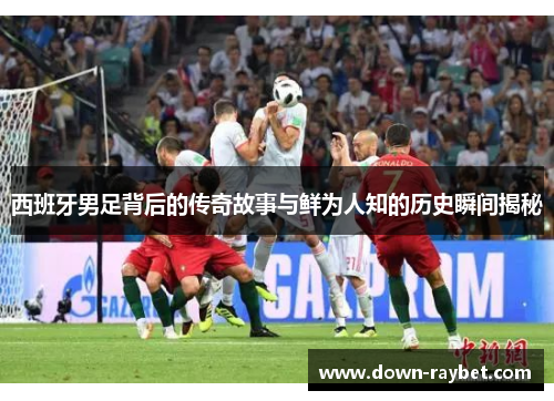 西班牙男足背后的传奇故事与鲜为人知的历史瞬间揭秘