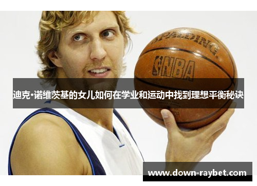 迪克·诺维茨基的女儿如何在学业和运动中找到理想平衡秘诀 迪克·诺维茨基的女儿如何在学业和运动中找到理想平衡秘诀