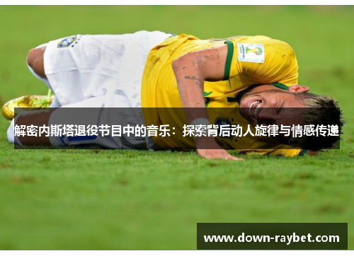 解密内斯塔退役节目中的音乐:探索背后动人旋律与情感传递 解密内斯塔退役节目中的音乐:探索背后动人旋律与情感传递