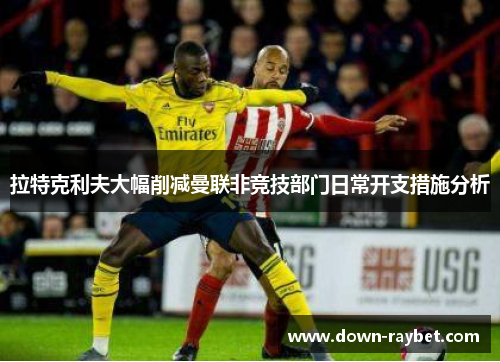 拉特克利夫大幅削减曼联非竞技部门日常开支措施分析