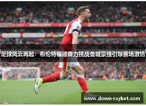 足球风云再起：布伦特福德奋力挑战曼城豪强引爆赛场激情