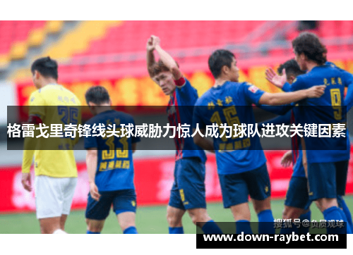 格雷戈里奇锋线头球威胁力惊人成为球队进攻关键因素 格雷戈里奇锋线头球威胁力惊人成为球队进攻关键因素