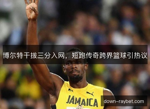 博尔特干拔三分入网，短跑传奇跨界篮球引热议